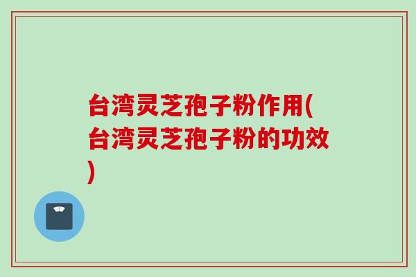 台湾灵芝孢子粉作用(台湾灵芝孢子粉的功效)