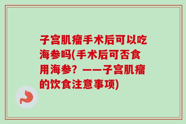 子宫手术后可以吃海参吗(手术后可否食用海参?——子宫的饮食注意事项) 子宫手术后可以吃海参吗(手术后可否食用海参?——子宫的饮食注意事项)
