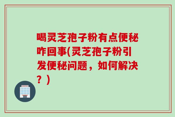 喝灵芝孢子粉有点便秘咋回事(灵芝孢子粉引发便秘问题，如何解决？)