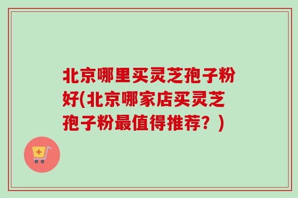 北京哪里买灵芝孢子粉好(北京哪家店买灵芝孢子粉最值得推荐？)