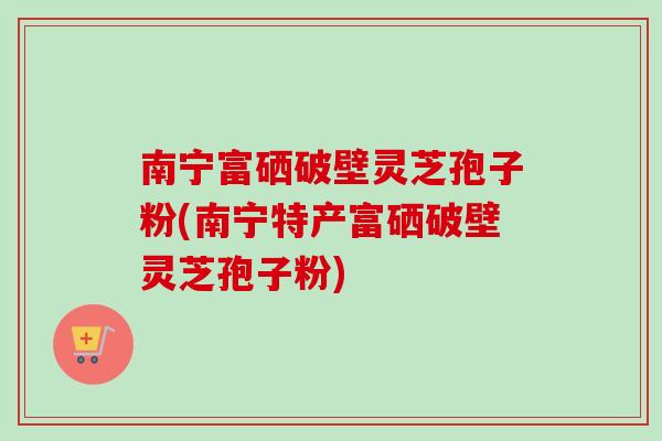 南宁富硒破壁灵芝孢子粉(南宁特产富硒破壁灵芝孢子粉)