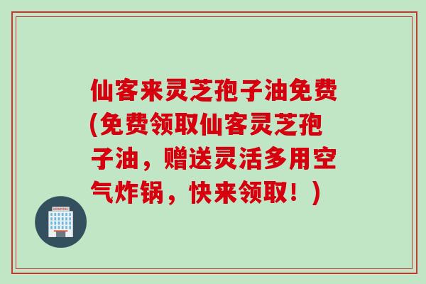 仙客来灵芝孢子油免费(免费领取仙客灵芝孢子油，赠送灵活多用空气炸锅，快来领取！)
