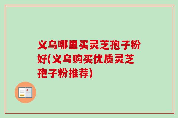 义乌哪里买灵芝孢子粉好(义乌购买优质灵芝孢子粉推荐)