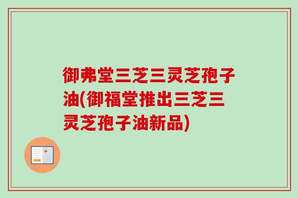御弗堂三芝三灵芝孢子油(御福堂推出三芝三灵芝孢子油新品)