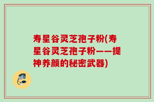 寿星谷灵芝孢子粉(寿星谷灵芝孢子粉——提神养颜的秘密武器)