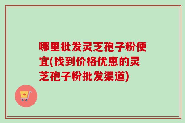哪里批发灵芝孢子粉便宜(找到价格优惠的灵芝孢子粉批发渠道)