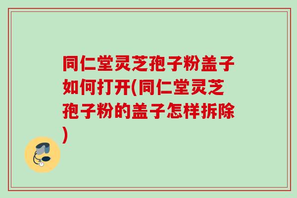 同仁堂灵芝孢子粉盖子如何打开(同仁堂灵芝孢子粉的盖子怎样拆除)
