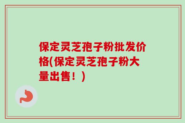 保定灵芝孢子粉批发价格(保定灵芝孢子粉大量出售！)