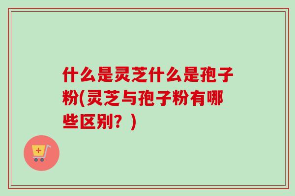 什么是灵芝什么是孢子粉(灵芝与孢子粉有哪些区别？)