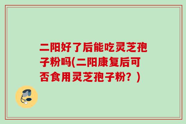二阳好了后能吃灵芝孢子粉吗(二阳康复后可否食用灵芝孢子粉？)