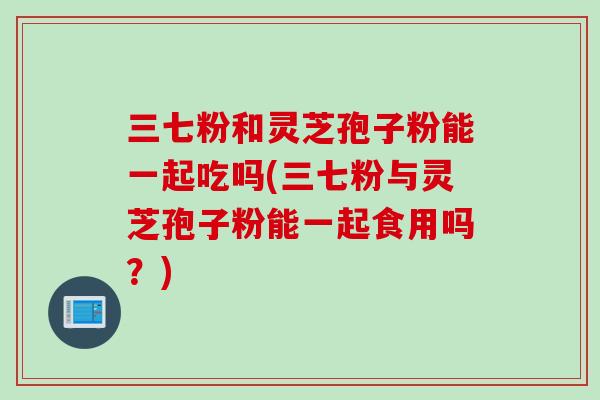 三七粉和灵芝孢子粉能一起吃吗(三七粉与灵芝孢子粉能一起食用吗？)