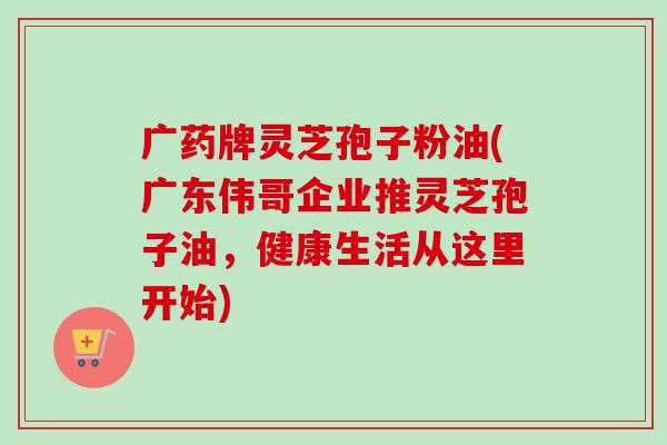 广药牌灵芝孢子粉油(广东伟哥企业推灵芝孢子油，健康生活从这里开始)