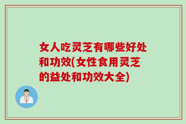 女人吃灵芝有哪些好处和功效(女性食用灵芝的益处和功效大全)