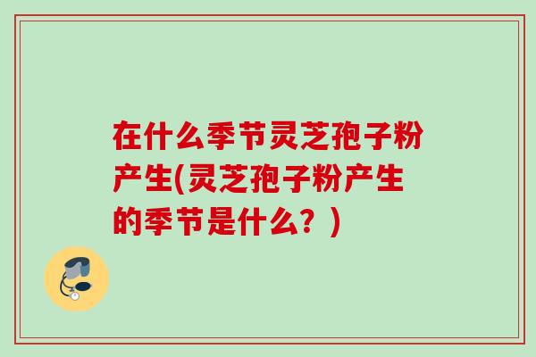在什么季节灵芝孢子粉产生(灵芝孢子粉产生的季节是什么？)