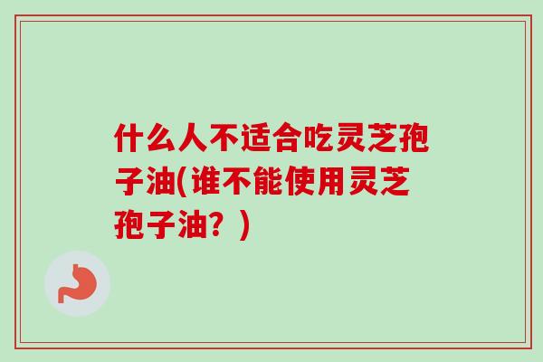什么人不适合吃灵芝孢子油(谁不能使用灵芝孢子油?) 什么人不适合吃灵芝孢子油(谁不能使用灵芝孢子油?)