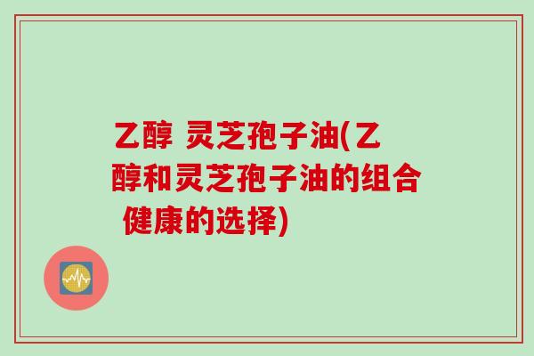 乙醇 灵芝孢子油(乙醇和灵芝孢子油的组合 健康的选择)
