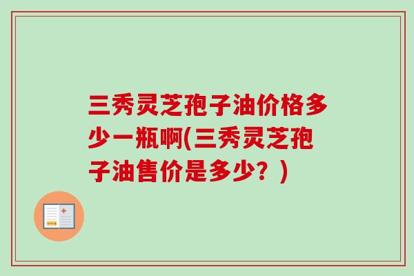 三秀灵芝孢子油价格多少一瓶啊(三秀灵芝孢子油售价是多少？)