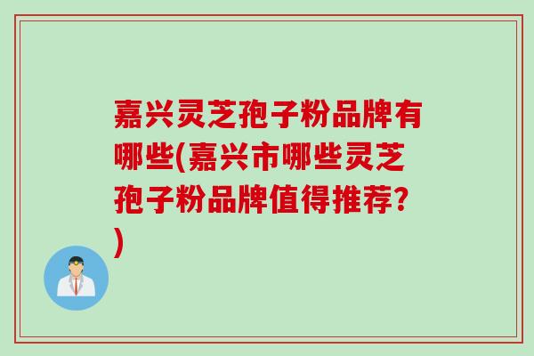 嘉兴灵芝孢子粉品牌有哪些(嘉兴市哪些灵芝孢子粉品牌值得推荐？)