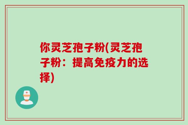 你灵芝孢子粉(灵芝孢子粉：提高免疫力的选择)