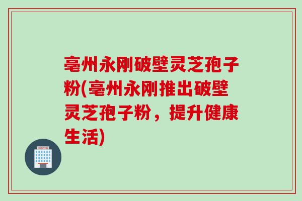 亳州永刚破壁灵芝孢子粉(亳州永刚推出破壁灵芝孢子粉，提升健康生活)