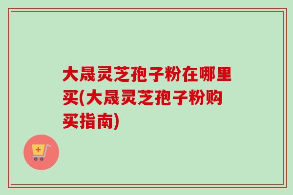 大晟灵芝孢子粉在哪里买(大晟灵芝孢子粉购买指南)