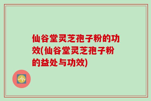 仙谷堂灵芝孢子粉的功效(仙谷堂灵芝孢子粉的益处与功效)