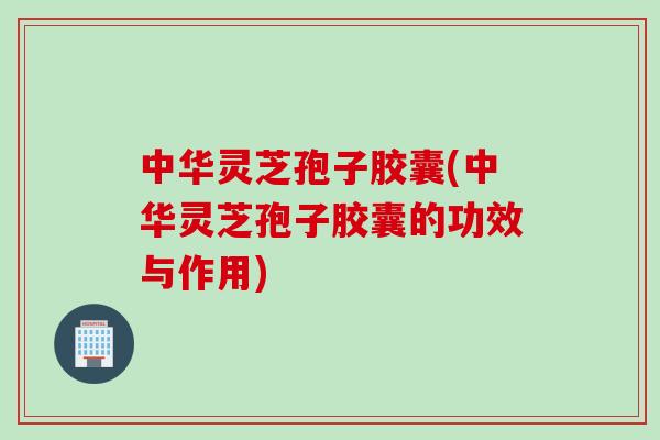 中华灵芝孢子胶囊(中华灵芝孢子胶囊的功效与作用)