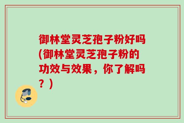 御林堂灵芝孢子粉好吗(御林堂灵芝孢子粉的功效与效果，你了解吗？)