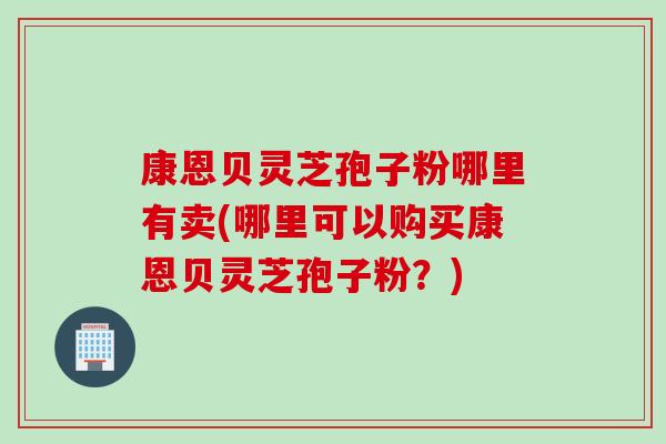 康恩贝灵芝孢子粉哪里有卖(哪里可以购买康恩贝灵芝孢子粉？)
