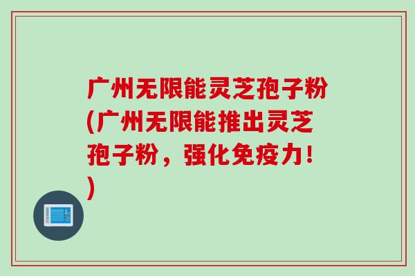广州无限能灵芝孢子粉(广州无限能推出灵芝孢子粉,强化免疫力!) 广州无限能灵芝孢子粉(广州无限能推出灵芝孢子粉,强化免疫力!)
