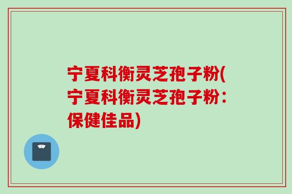 宁夏科衡灵芝孢子粉(宁夏科衡灵芝孢子粉：保健佳品)