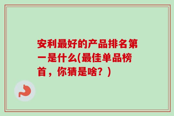 安利好的产品排名第一是什么(佳单品榜首,你猜是啥?) 安利好的产品排名第一是什么(佳单品榜首,你猜是啥?)