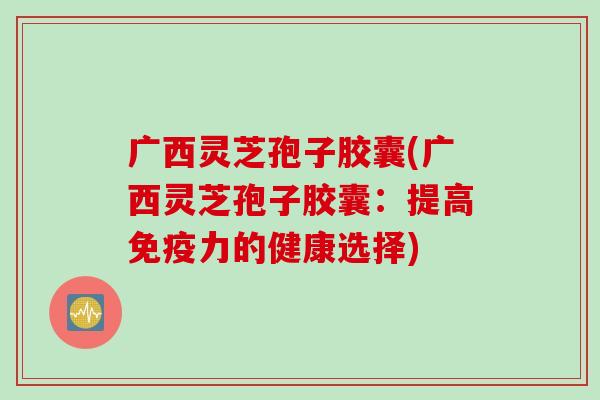 广西灵芝孢子胶囊(广西灵芝孢子胶囊：提高免疫力的健康选择)