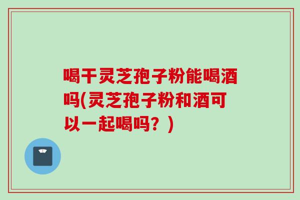 喝干灵芝孢子粉能喝酒吗(灵芝孢子粉和酒可以一起喝吗？)