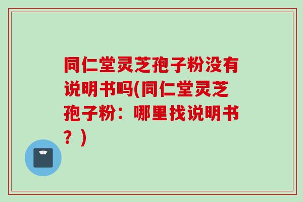 同仁堂灵芝孢子粉没有说明书吗(同仁堂灵芝孢子粉：哪里找说明书？)