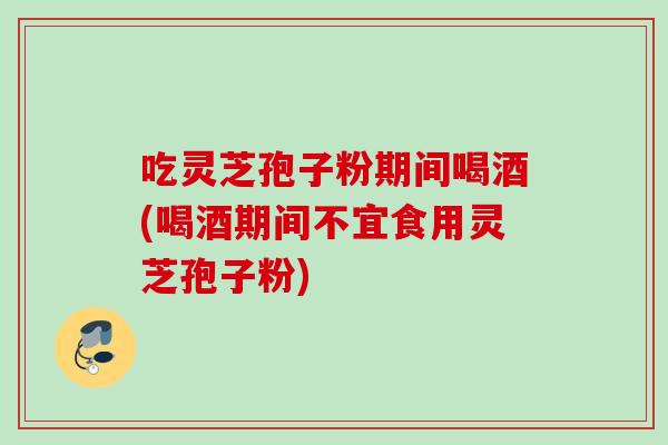 吃灵芝孢子粉期间喝酒(喝酒期间不宜食用灵芝孢子粉)