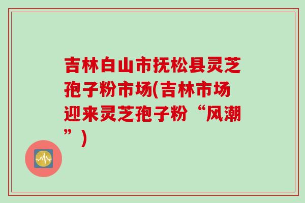 吉林白山市抚松县灵芝孢子粉市场(吉林市场迎来灵芝孢子粉“风潮”)
