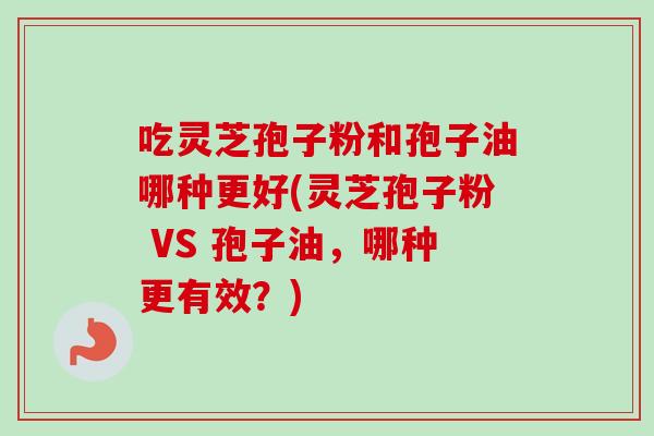 吃灵芝孢子粉和孢子油哪种更好(灵芝孢子粉 VS 孢子油,哪种更有效?) 吃灵芝孢子粉和孢子油哪种更好(灵芝孢子粉 VS 孢子油,哪种更有效?)