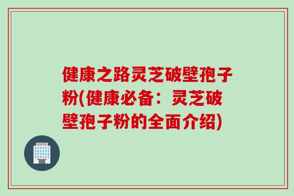 健康之路灵芝破壁孢子粉(健康必备：灵芝破壁孢子粉的全面介绍)