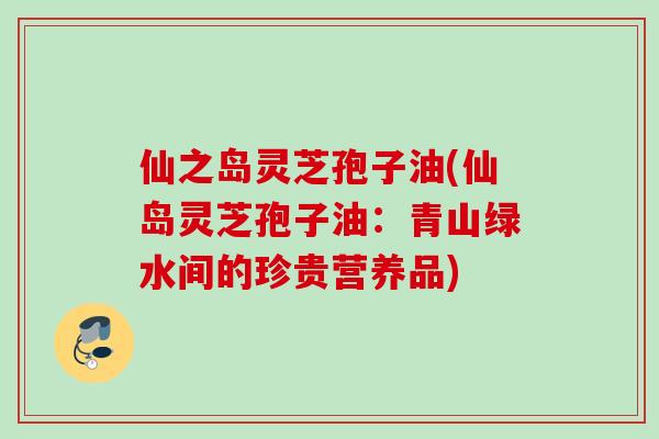 仙之岛灵芝孢子油(仙岛灵芝孢子油：青山绿水间的珍贵营养品)