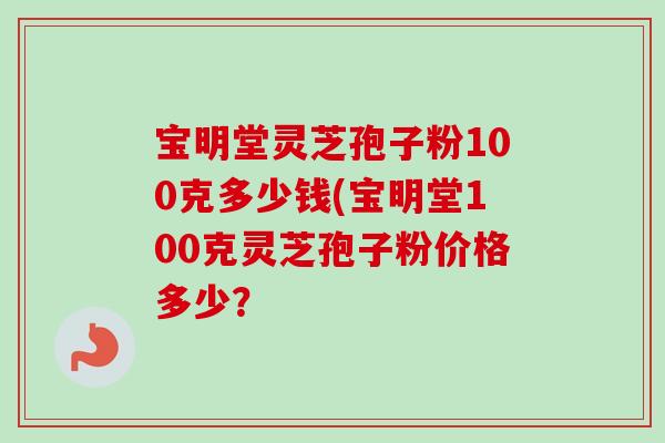 宝明堂灵芝孢子粉100克多少钱(宝明堂100克灵芝孢子粉价格多少？