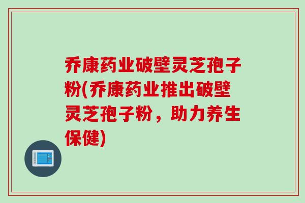 乔康药业破壁灵芝孢子粉(乔康药业推出破壁灵芝孢子粉，助力养生保健)
