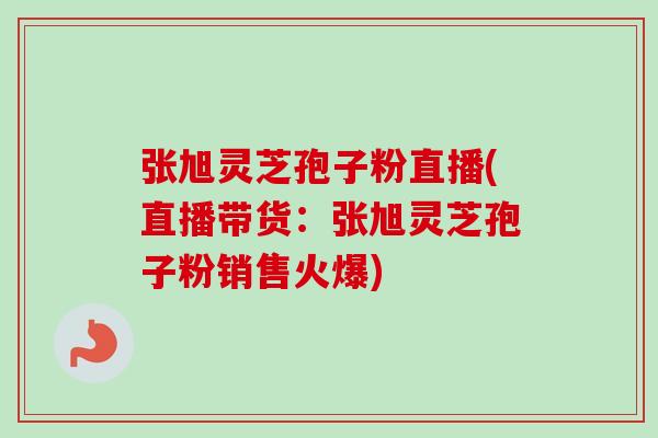 张旭灵芝孢子粉直播(直播带货：张旭灵芝孢子粉销售火爆)