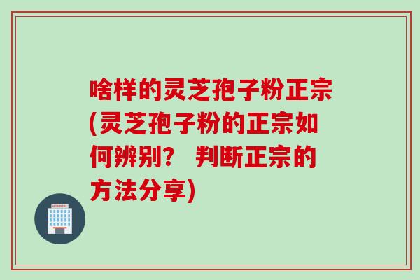 啥样的灵芝孢子粉正宗(灵芝孢子粉的正宗如何辨别？ 判断正宗的方法分享)