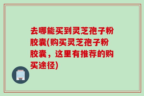 去哪能买到灵芝孢子粉胶囊(购买灵芝孢子粉胶囊，这里有推荐的购买途径)