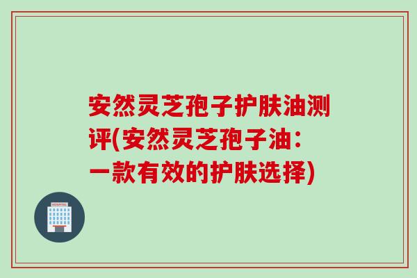 安然灵芝孢子护肤油测评(安然灵芝孢子油:一款有效的护肤选择) 安然灵芝孢子护肤油测评(安然灵芝孢子油:一款有效的护肤选择)