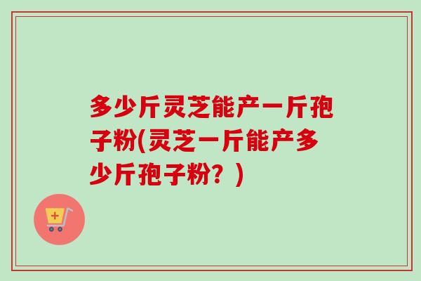 多少斤灵芝能产一斤孢子粉(灵芝一斤能产多少斤孢子粉?) 多少斤灵芝能产一斤孢子粉(灵芝一斤能产多少斤孢子粉?)
