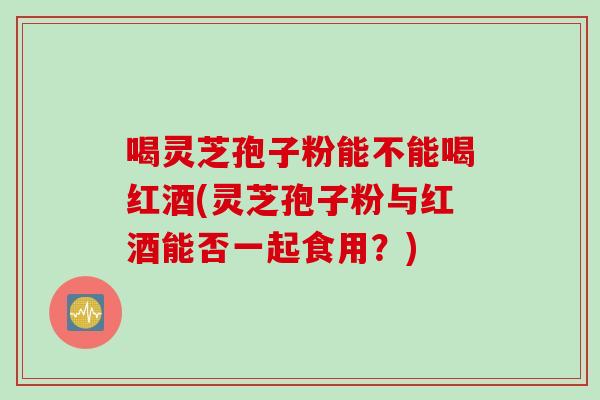 喝灵芝孢子粉能不能喝红酒(灵芝孢子粉与红酒能否一起食用？)