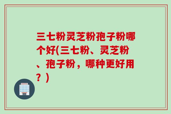 三七粉灵芝粉孢子粉哪个好(三七粉、灵芝粉、孢子粉，哪种更好用？)