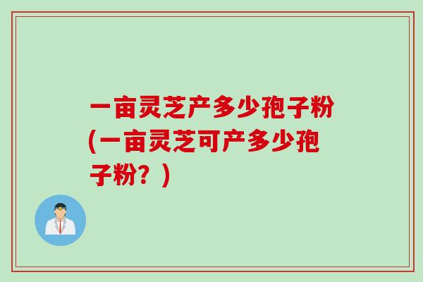 一亩灵芝产多少孢子粉(一亩灵芝可产多少孢子粉？)